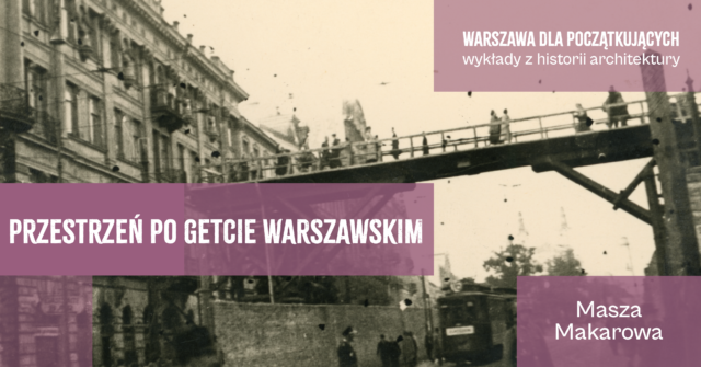 Baner promujący wykład Maszy Makarowej pt. „Przestrzeń po getcie warszawskim” z cyklu „Warszawa dla początkujących – wykłady z historii architektury”. W tle znajduje się archiwalna, czarno-biała fotografia przedstawiająca drewnianą kładkę nad ulicą Chłodną w warszawskim getcie, po której przechodzą ludzie.